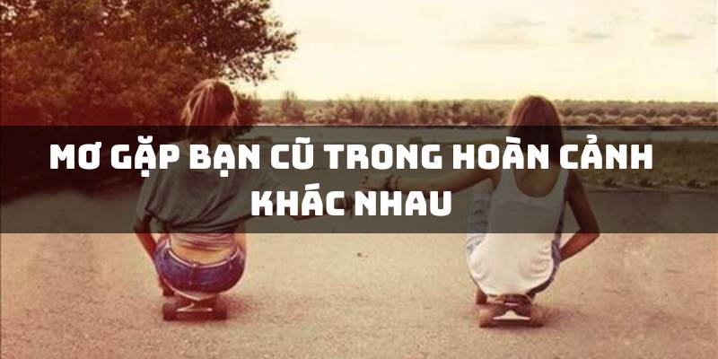 Mơ gặp bạn cũ trong hoàn cảnh khác nhau